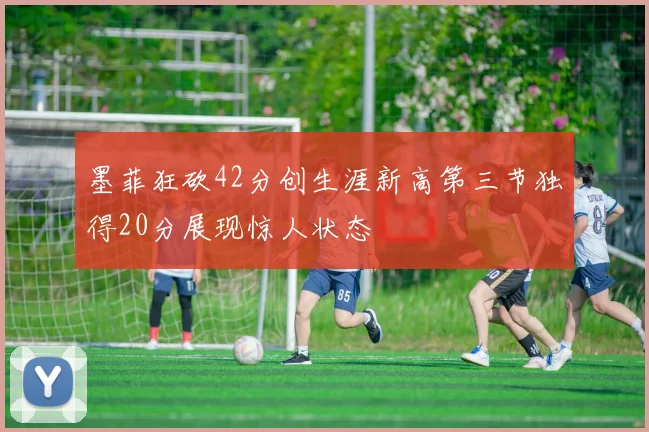墨菲狂砍42分创生涯新高第三节独得20分展现惊人状态