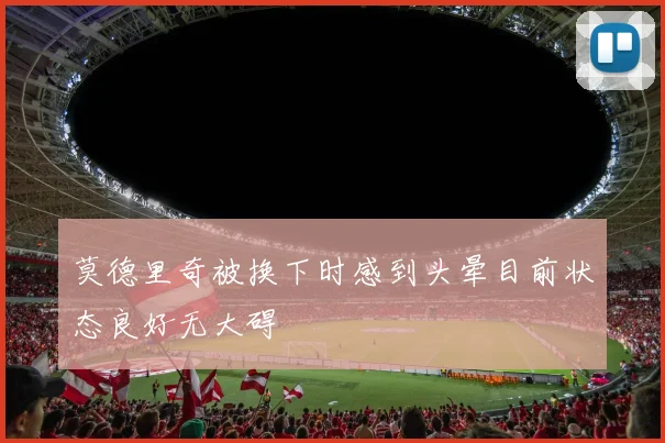 莫德里奇被换下时感到头晕目前状态良好无大碍
