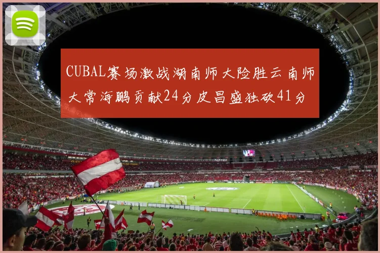 CUBAL赛场激战湖南师大险胜云南师大常海鹏贡献24分皮昌盛独砍41分6断