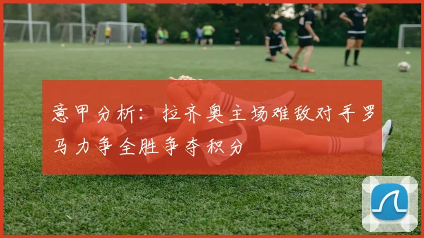 意甲分析：拉齐奥主场难敌对手罗马力争全胜争夺积分