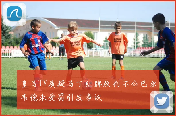 皇马TV质疑马丁红牌改判不公巴尔韦德未受罚引发争议