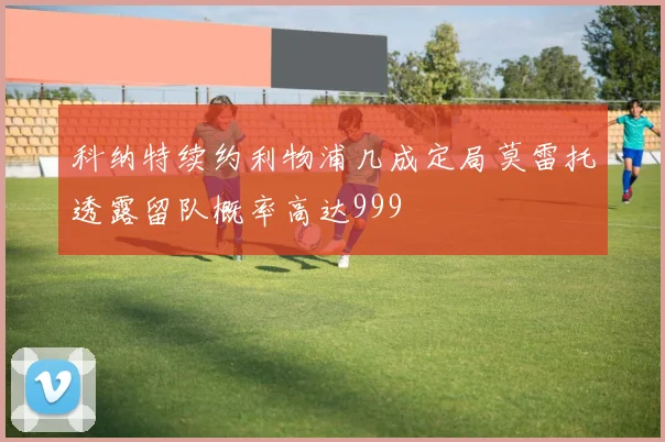 科纳特续约利物浦几成定局莫雷托透露留队概率高达999