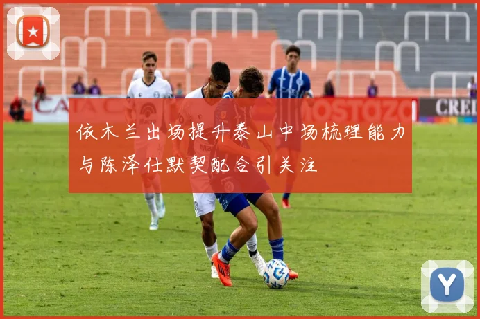依木兰出场提升泰山中场梳理能力与陈泽仕默契配合引关注