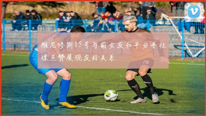维尼修斯15号与前女友和平分手社媒点赞展现友好关系