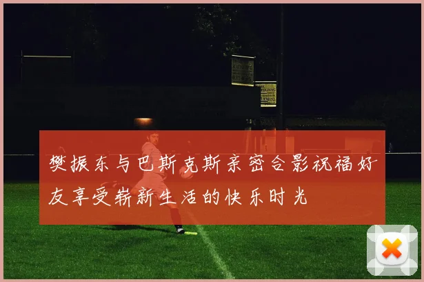 樊振东与巴斯克斯亲密合影祝福好友享受崭新生活的快乐时光