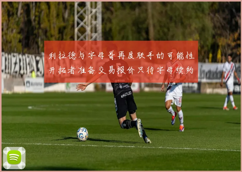 利拉德与字母哥再度联手的可能性开拓者准备交易报价只待字母续约意愿