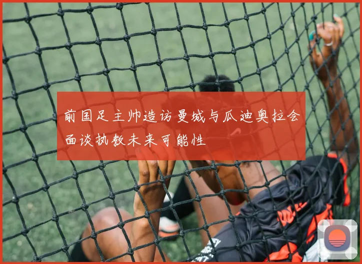 前国足主帅造访曼城与瓜迪奥拉会面谈执教未来可能性