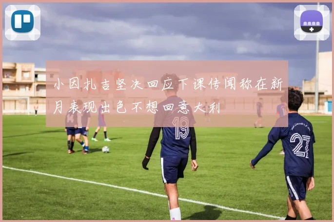 小因扎吉坚决回应下课传闻称在新月表现出色不想回意大利