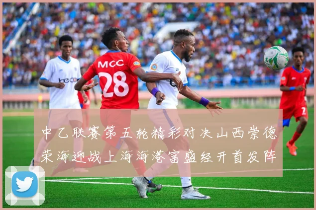 中乙联赛第五轮精彩对决山西崇德荣海迎战上海海港富盛经开首发阵容揭晓