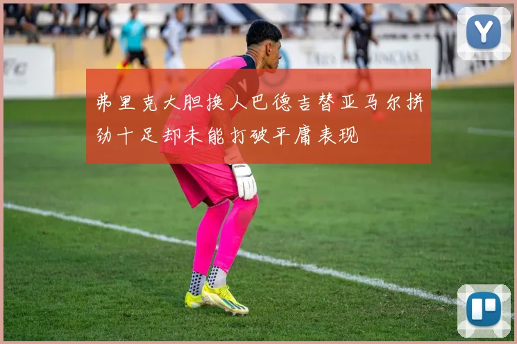 弗里克大胆换人巴德吉替亚马尔拼劲十足却未能打破平庸表现