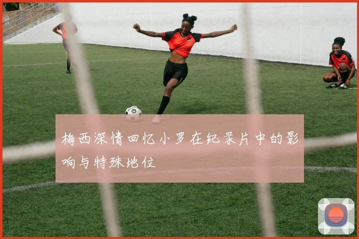 梅西深情回忆小罗在纪录片中的影响与特殊地位