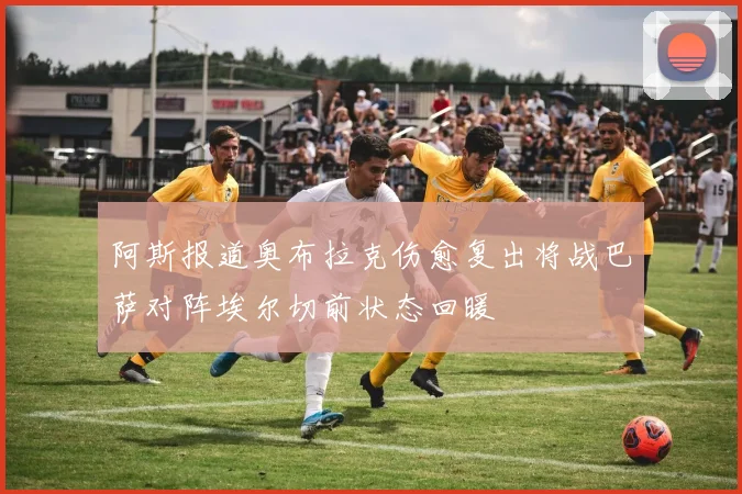 阿斯报道奥布拉克伤愈复出将战巴萨对阵埃尔切前状态回暖