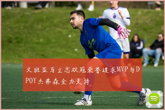 文班亚马立志双冠荣誉追求MVP与DPOY杰弗森全力支持