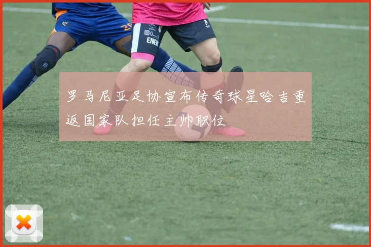 罗马尼亚足协宣布传奇球星哈吉重返国家队担任主帅职位