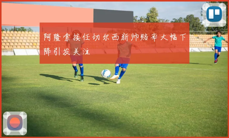 阿隆索接任切尔西新帅赔率大幅下降引发关注