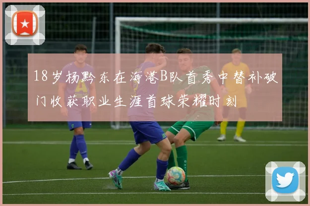18岁杨黔东在海港B队首秀中替补破门收获职业生涯首球荣耀时刻
