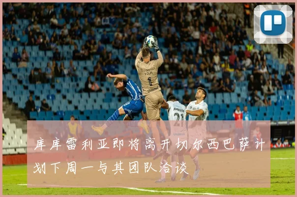 库库雷利亚即将离开切尔西巴萨计划下周一与其团队洽谈