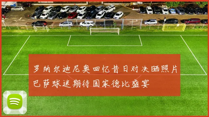 罗纳尔迪尼奥回忆昔日对决晒照片巴萨球迷期待国家德比盛宴