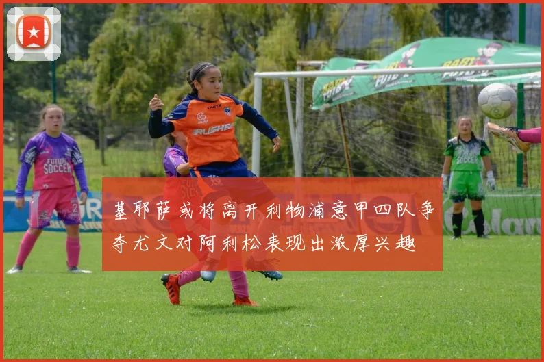 基耶萨或将离开利物浦意甲四队争夺尤文对阿利松表现出浓厚兴趣