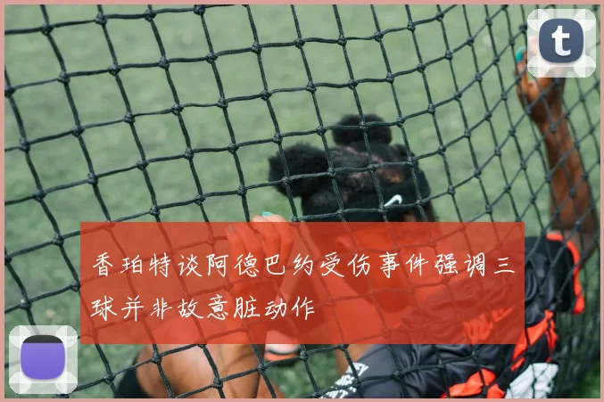 香珀特谈阿德巴约受伤事件强调三球并非故意脏动作