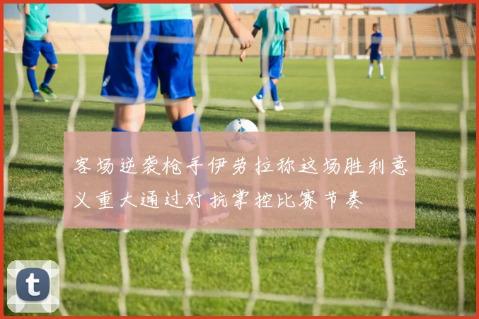 客场逆袭枪手伊劳拉称这场胜利意义重大通过对抗掌控比赛节奏