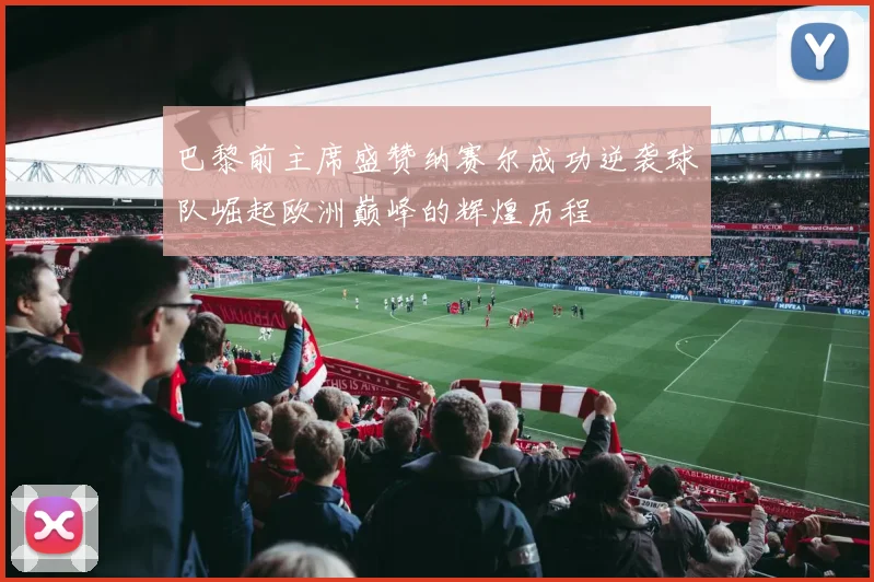 巴黎前主席盛赞纳赛尔成功逆袭球队崛起欧洲巅峰的辉煌历程