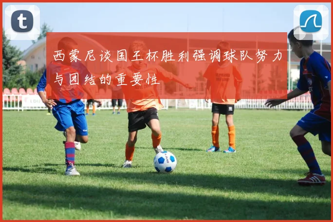 西蒙尼谈国王杯胜利强调球队努力与团结的重要性