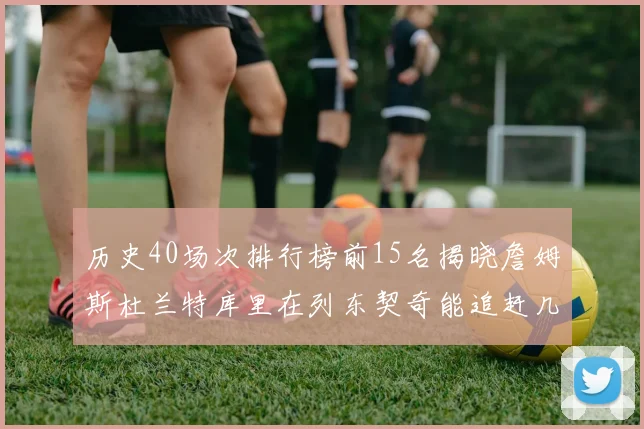 历史40场次排行榜前15名揭晓詹姆斯杜兰特库里在列东契奇能追赶几位传奇球员