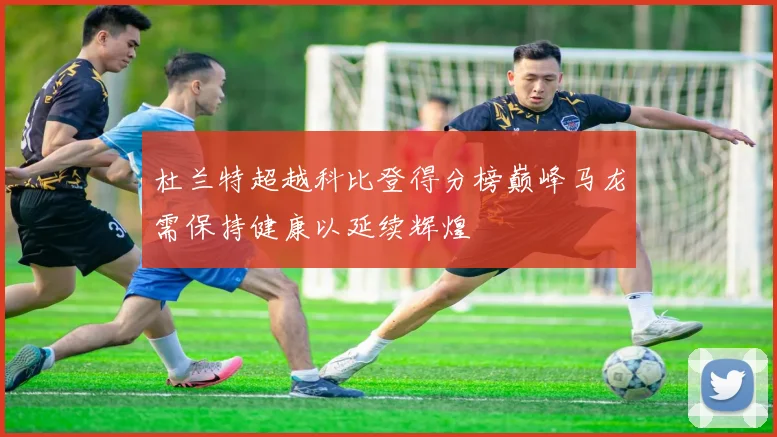 杜兰特超越科比登得分榜巅峰马龙需保持健康以延续辉煌