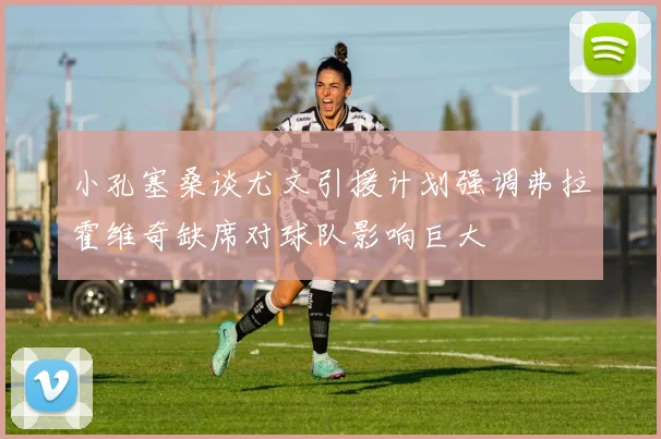小孔塞桑谈尤文引援计划强调弗拉霍维奇缺席对球队影响巨大